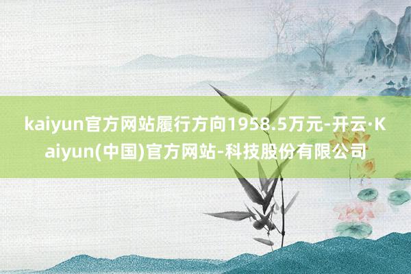 kaiyun官方网站履行方向1958.5万元-开云·Kaiyun(中国)官方网站-科技股份有限公司