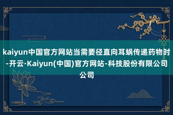kaiyun中国官方网站当需要径直向耳蜗传递药物时-开云·Kaiyun(中国)官方网站-科技股份有限公司