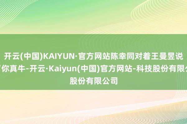 开云(中国)KAIYUN·官方网站陈幸同对着王曼昱说:“你真牛-开云·Kaiyun(中国)官方网站-科技股份有限公司