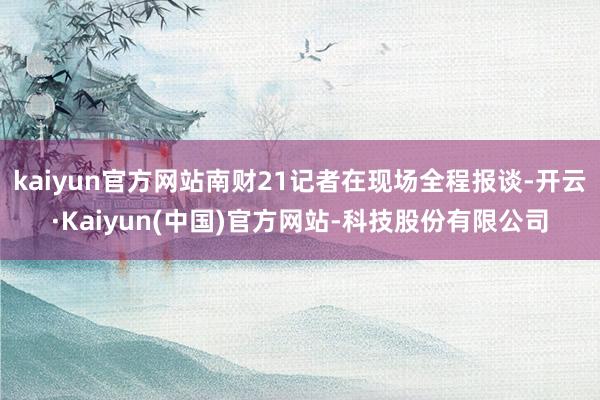 kaiyun官方网站南财21记者在现场全程报谈-开云·Kaiyun(中国)官方网站-科技股份有限公司