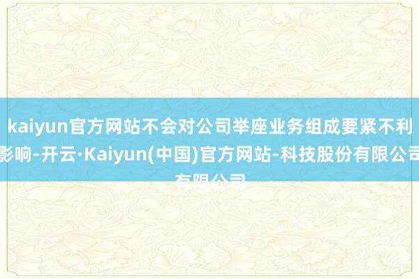 kaiyun官方网站不会对公司举座业务组成要紧不利影响-开云·Kaiyun(中国)官方网站-科技股份有限公司