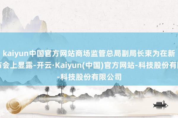 kaiyun中国官方网站商场监管总局副局长束为在新闻发布会上显露-开云·Kaiyun(中国)官方网站-科技股份有限公司
