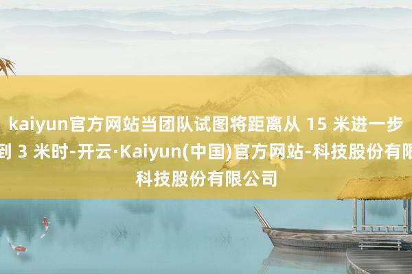 kaiyun官方网站当团队试图将距离从 15 米进一步镌汰到 3 米时-开云·Kaiyun(中国)官方网站-科技股份有限公司