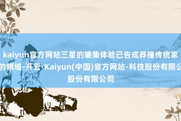kaiyun官方网站三星的辘集体验已告成莽撞传统家居的领域-开云·Kaiyun(中国)官方网站-科技股份有限公司