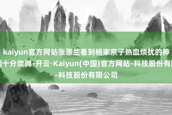 kaiyun官方网站张蕙兰看到杨家宗子热血烦扰的神气感到十分欢腾-开云·Kaiyun(中国)官方网站-科技股份有限公司