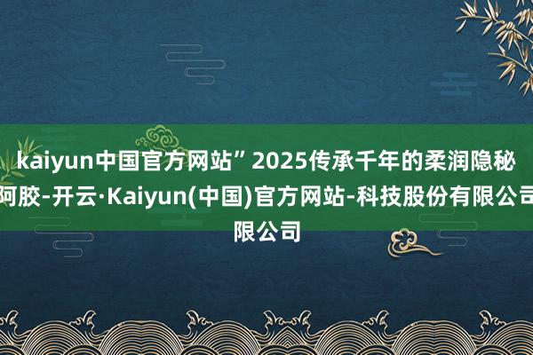 kaiyun中国官方网站”2025传承千年的柔润隐秘阿胶-开云·Kaiyun(中国)官方网站-科技股份有限公司