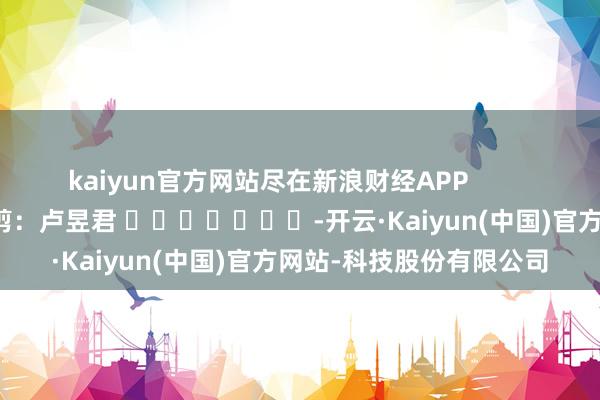 kaiyun官方网站尽在新浪财经APP            						牵扯裁剪：卢昱君 							-开云·Kaiyun(中国)官方网站-科技股份有限公司