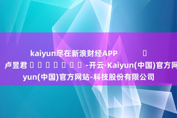 kaiyun尽在新浪财经APP            						包袱裁剪：卢昱君 							-开云·Kaiyun(中国)官方网站-科技股份有限公司