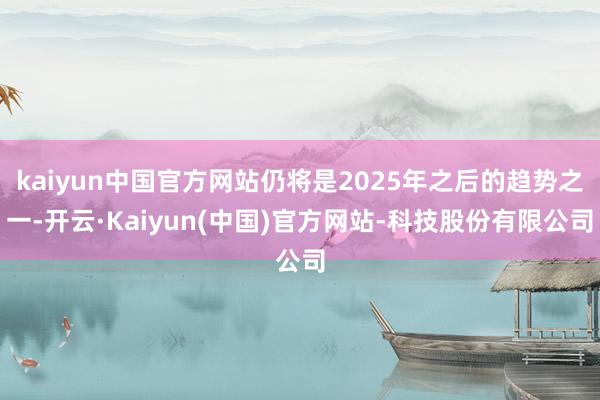 kaiyun中国官方网站仍将是2025年之后的趋势之一-开云·Kaiyun(中国)官方网站-科技股份有限公司