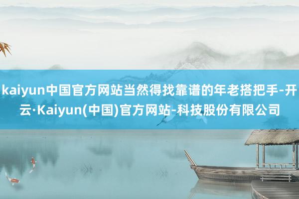 kaiyun中国官方网站当然得找靠谱的年老搭把手-开云·Kaiyun(中国)官方网站-科技股份有限公司