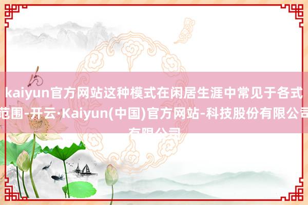 kaiyun官方网站这种模式在闲居生涯中常见于各式范围-开云·Kaiyun(中国)官方网站-科技股份有限公司