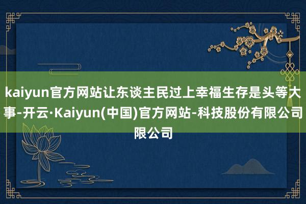 kaiyun官方网站让东谈主民过上幸福生存是头等大事-开云·Kaiyun(中国)官方网站-科技股份有限公司