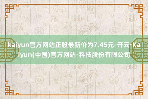 kaiyun官方网站正股最新价为7.45元-开云·Kaiyun(中国)官方网站-科技股份有限公司