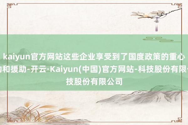kaiyun官方网站这些企业享受到了国度政策的重心救助和援助-开云·Kaiyun(中国)官方网站-科技股份有限公司