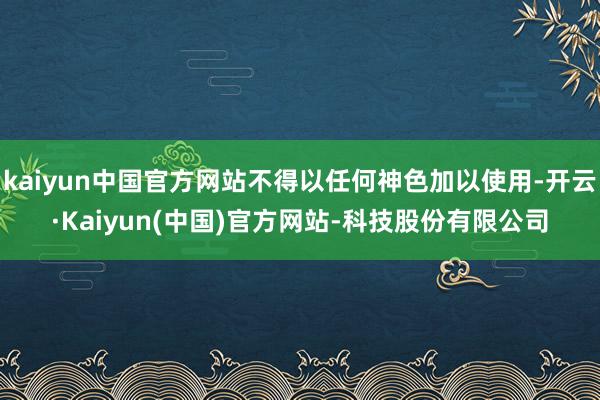 kaiyun中国官方网站不得以任何神色加以使用-开云·Kaiyun(中国)官方网站-科技股份有限公司