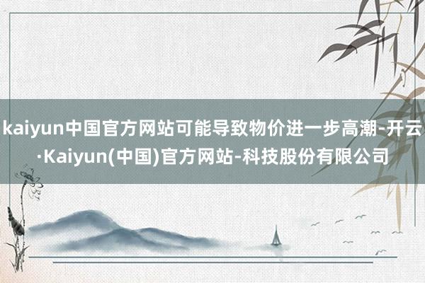 kaiyun中国官方网站可能导致物价进一步高潮-开云·Kaiyun(中国)官方网站-科技股份有限公司