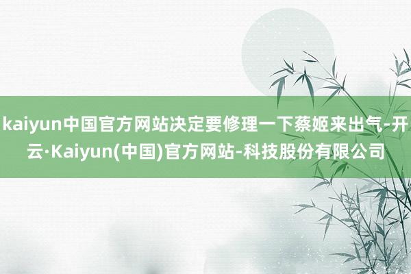 kaiyun中国官方网站决定要修理一下蔡姬来出气-开云·Kaiyun(中国)官方网站-科技股份有限公司