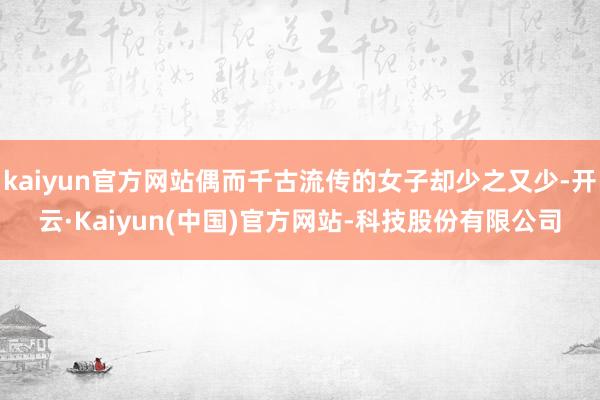 kaiyun官方网站偶而千古流传的女子却少之又少-开云·Kaiyun(中国)官方网站-科技股份有限公司