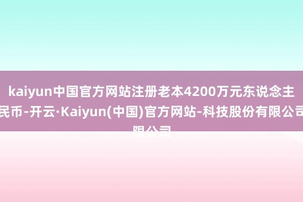 kaiyun中国官方网站注册老本4200万元东说念主民币-开云·Kaiyun(中国)官方网站-科技股份有限公司