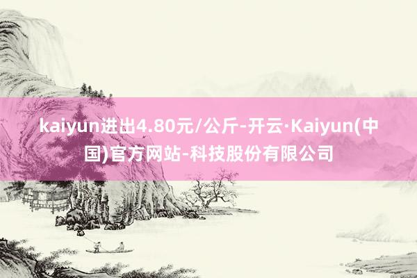 kaiyun进出4.80元/公斤-开云·Kaiyun(中国)官方网站-科技股份有限公司