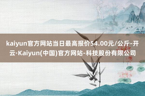 kaiyun官方网站当日最高报价54.00元/公斤-开云·Kaiyun(中国)官方网站-科技股份有限公司