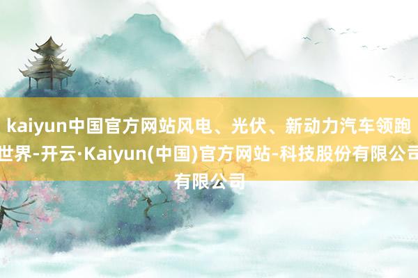 kaiyun中国官方网站风电、光伏、新动力汽车领跑世界-开云·Kaiyun(中国)官方网站-科技股份有限公司