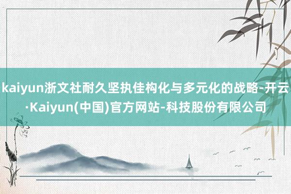 kaiyun浙文社耐久坚执佳构化与多元化的战略-开云·Kaiyun(中国)官方网站-科技股份有限公司