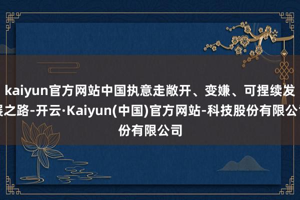 kaiyun官方网站中国执意走敞开、变嫌、可捏续发展之路-开云·Kaiyun(中国)官方网站-科技股份有限公司