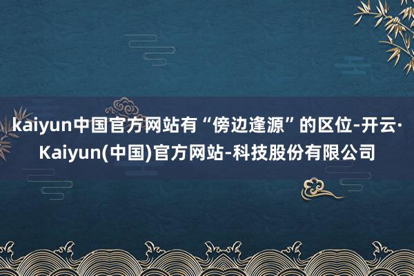 kaiyun中国官方网站有“傍边逢源”的区位-开云·Kaiyun(中国)官方网站-科技股份有限公司