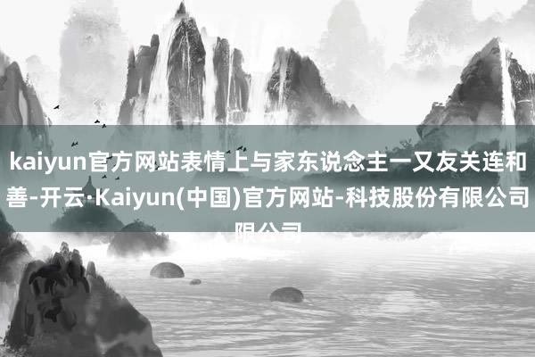 kaiyun官方网站表情上与家东说念主一又友关连和善-开云·Kaiyun(中国)官方网站-科技股份有限公司