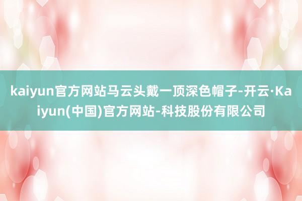 kaiyun官方网站马云头戴一顶深色帽子-开云·Kaiyun(中国)官方网站-科技股份有限公司