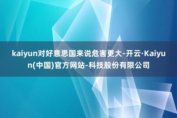 kaiyun对好意思国来说危害更大-开云·Kaiyun(中国)官方网站-科技股份有限公司