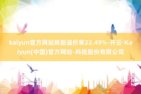 kaiyun官方网站转股溢价率22.49%-开云·Kaiyun(中国)官方网站-科技股份有限公司