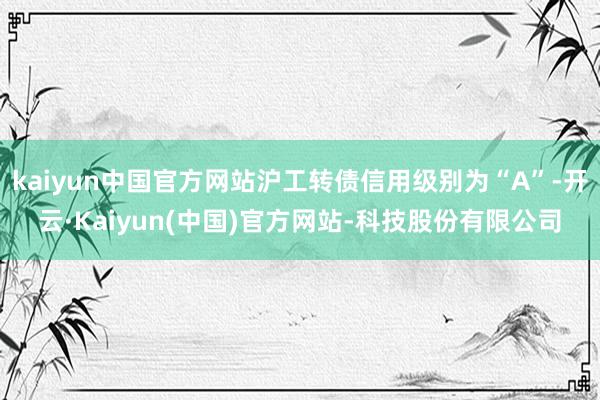 kaiyun中国官方网站沪工转债信用级别为“A”-开云·Kaiyun(中国)官方网站-科技股份有限公司