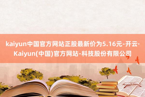 kaiyun中国官方网站正股最新价为5.16元-开云·Kaiyun(中国)官方网站-科技股份有限公司