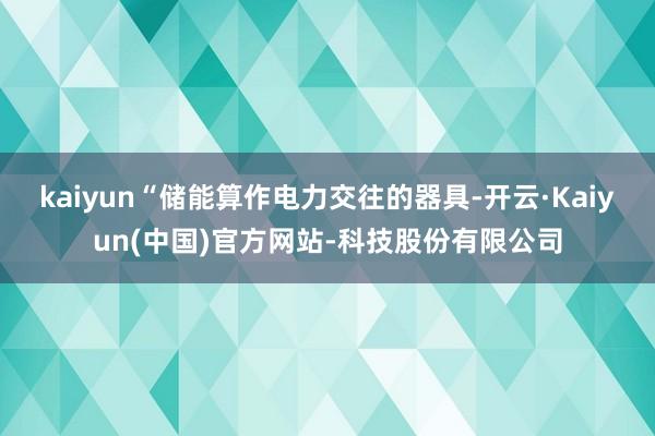 kaiyun“储能算作电力交往的器具-开云·Kaiyun(中国)官方网站-科技股份有限公司