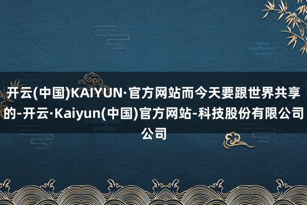 开云(中国)KAIYUN·官方网站而今天要跟世界共享的-开云·Kaiyun(中国)官方网站-科技股份有限公司