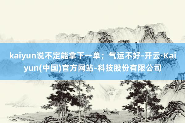 kaiyun说不定能拿下一单；气运不好-开云·Kaiyun(中国)官方网站-科技股份有限公司