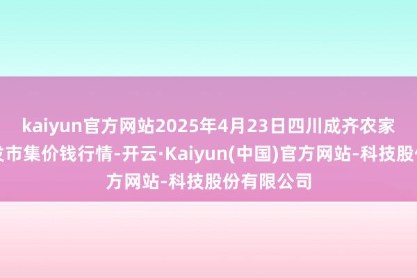 kaiyun官方网站2025年4月23日四川成齐农家具中心批发市集价钱行情-开云·Kaiyun(中国)官方网站-科技股份有限公司