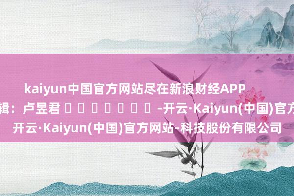 kaiyun中国官方网站尽在新浪财经APP            						牵累剪辑：卢昱君 							-开云·Kaiyun(中国)官方网站-科技股份有限公司