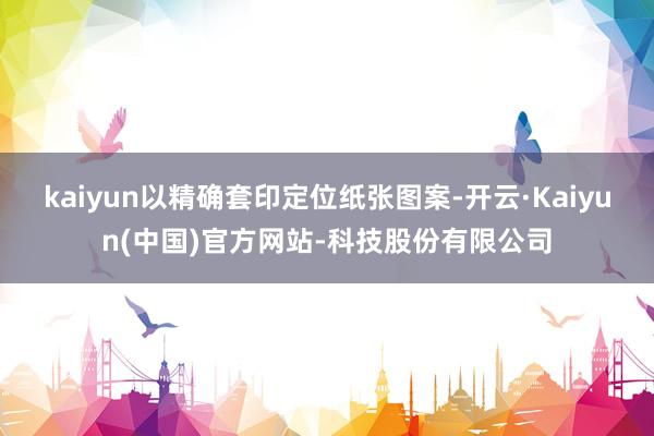kaiyun以精确套印定位纸张图案-开云·Kaiyun(中国)官方网站-科技股份有限公司