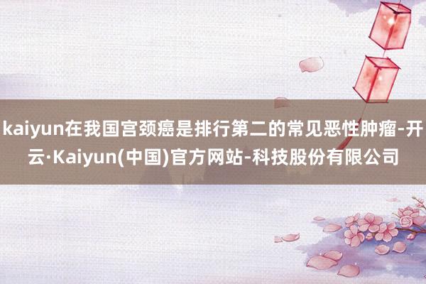 kaiyun在我国宫颈癌是排行第二的常见恶性肿瘤-开云·Kaiyun(中国)官方网站-科技股份有限公司
