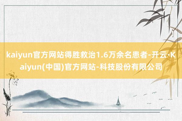 kaiyun官方网站得胜救治1.6万余名患者-开云·Kaiyun(中国)官方网站-科技股份有限公司