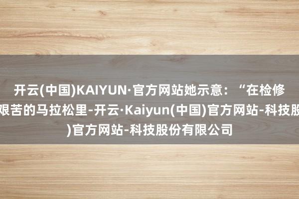 开云(中国)KAIYUN·官方网站她示意：“在检修这场漫长而艰苦的马拉松里-开云·Kaiyun(中国)官方网站-科技股份有限公司