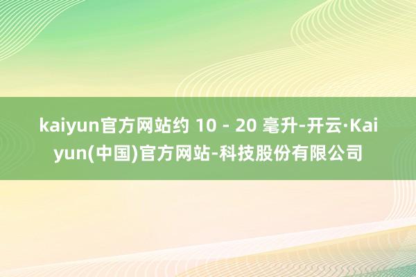 kaiyun官方网站约 10 - 20 毫升-开云·Kaiyun(中国)官方网站-科技股份有限公司