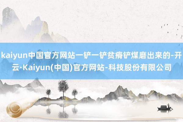 kaiyun中国官方网站一铲一铲贫瘠铲煤磨出来的-开云·Kaiyun(中国)官方网站-科技股份有限公司