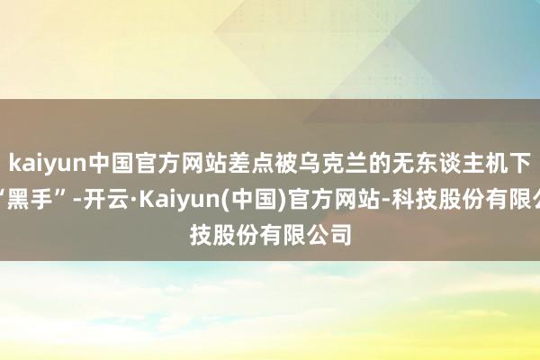 kaiyun中国官方网站差点被乌克兰的无东谈主机下了“黑手”-开云·Kaiyun(中国)官方网站-科技股份有限公司