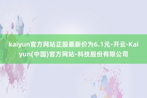 kaiyun官方网站正股最新价为6.1元-开云·Kaiyun(中国)官方网站-科技股份有限公司