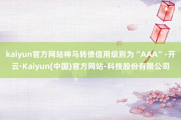kaiyun官方网站神马转债信用级别为“AAA”-开云·Kaiyun(中国)官方网站-科技股份有限公司