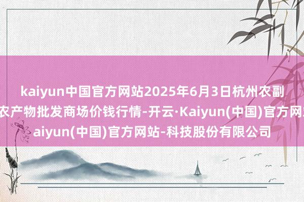 kaiyun中国官方网站2025年6月3日杭州农副产物物流中心南庄兜农产物批发商场价钱行情-开云·Kaiyun(中国)官方网站-科技股份有限公司